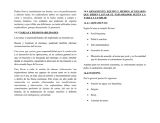 Deben física y mentalmente ser fuertes, ver y oír perfectamente
y además nadar, los exploradores deben ser ingeniosos, tener
valor e iniciativa, eficiente en la lucha cuerpo a cuerpo y
buenos tiradores. Los soldados que padezcan de ceguera
nocturna y cuyo olfato sea defectuoso, no serán utilizados como
exploradores, porque denunciarán la presencia.
14.3 TAREAS Y RESPONSABILIDADES
Las tareas y responsabilidades del explorador se resumen así:
Buscar y localizar al enemigo, pudiendo también efectuar
reconocimientos del terreno.
Esta tarea que reviste gran responsabilidad para la conducción
y el desarrollo de las operaciones, es de carácter general en lo
que se relaciona a la búsqueda del enemigo; es decir, reportar
donde lo encuentre, siguiendo la dirección de movimiento a un
determinado lugar del terreno.
Para llevar a cabo la misión de obtener información, los
exploradores deben ser capaces de actuar tanto en la noche
como en el día, en toda clase de terreno y frecuentemente cerca
o dentro de las líneas enemigas. Ello exige un alto grado de
instrucción en asuntos relacionados con encubrimiento,
movimiento y observación. Los exploradores deben tener
conocimiento profundo de lectura de cartas, del uso de la
brújula, de la preparación de croquis sencillos y deberán
informar con inteligencia y prontitud.
14.4 ARMAMENTO, EQUIPO Y MEDIOS AUXILIARES
QUE DEBEN LLEVAR EL EXPLORADOR SEGÚN LA
TAREA A CUMPLIR
14.4.1 ARMAMENTO:
Según la tarea a cumplir llevara:
• Fusil-bayoneta.
• Puñal o machete.
• Sub-ametralladora.
• Granadas de mano.
• Munición de acuerdo .al arma que porte y en la cantidad
que lo determine el comandante de patrulla.
Además para las misiones nocturnas, es conveniente utilizar el
puño, la cachiporra, manopla, etc.
14.4.2 EQUIPO:
Por lo general portará lo siguiente:
• Poncho de aguas a la bandolera.
• Brújula.
• Reloj.
• Linterna de mano.
 