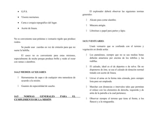• G.P.S.
• Visores nocturnos.
• Carta o croquis topográfico del lugar.
• Aceite de linaza.
No es conveniente usar polainas o vestuario rígido que produce
ruidos.
Se puede usar cuerdas en vez de cinturón para que no
suene la hebilla.
El casco no es conveniente para estas misiones,
especialmente de noche porque produce brillo y ruido al rozar
con ramas o alambres.
14.4.3 MEDIOS AUXILIARES
 Herramientas de zapa o de cualquier otra naturaleza de
acuerdo a la misión.
 Guantes de especialidad de caucho.
14.5 NORMAS GENERALES PARA EL
CUMPLIMIENTO DE LA MISIÓN
El explorador deberá observar las siguientes normas
generales:
 Alicate para cortar alambre.
 Máscara antigás.
 Libretines o papel para partes y lápiz.
14.5.1 VESTUARIO:
Usará vestuario que se confunda con el terreno y
vegetación en donde actúa:
 Los pantalones, siempre que no se use medias botas
deberán amarrarse por encima de los tobillos y las
rodillas.
 El calzado, ideal es el de deportes o de selva. De no
disponerse de éste, se usa el calzado de dotación normal
tratado con aceite de linaza.
 Llevar el arma en la forma más cómoda, pero siempre
lista para ser empleada.
 Marchar con distancias o intervalos tales que permitan
el enlace con los elementos de derecha, izquierda y de
atrás de la patrulla a la cual pertenece.
 Observar siempre el terreno que tiene al frente, a los
flancos y a la retaguardia.
 