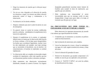  Elegir los itinerarios de marcha que le ofrezcan mayor
protección.
 Ver sin ser visto, eligiendo en la dirección de marcha
los itinerarios a seguir, los mismos que deben ofrecerle
protección contra el fuego y ocultamiento a la
observación.
 No distraerse con los demás soldados.
 Disparar solamente para dar la señal de alarma en caso
de emergencia.
 En general, tomar en cuenta las normas establecidas
para los centinelas amoldándose al cumplimiento de la
tarea de la exploración.
 Durante el cumplimiento de la misión, el explorador
deberá tomar en cuenta que la observación debe hacerla
en forma continua, a fin de dejar pasar desapercibidos
los hechos que se producen fugazmente, muchas veces
los más importantes; por ejemplo: una tropa enemiga
que se encontraba al descubierto, sea en marcha o en
estacionamiento, al localizar al explorador se ocultará
rápidamente.
 La observación debe ser completa sin descuidar ningún
accidente de importancia, sobre todo aquellos que por
sus dimensiones podrían ocultar a elementos enemigos.
 Debe mantenerse una observación racionalmente
distribuida, tomando en cuenta el terreno. Los lugares
despejados generalmente necesitan menor número de
hombres para cumplir la tarea de exploración, que
aquellos que son cubiertos.
 Debe explorarse con minuciosidad el sector
encomendado para que un enemigo oculto no pase
desapercibido y luego cause grave daño a la tropa, al
momento que ella pase por ese lugar.
14.6 PRECAUCIONES QUE DEBE TOMAR EL
EXPLORADOR ANTES DE CUMPLIR LA MISIÓN.
Debe observarse las siguientes precauciones de acuerdo
a las órdenes que específicamente ha recibido:
 Comprobar que el armamento se encuentre en perfecto
estado de funcionamiento.
 Que la dotación de municiones esté completa.
 Llevar las dotaciones de víveres y llenar la cantimplora
con agua, té o café, según la misión de la misma y clima
del sector.
 Llevar la dotación de granadas de mano.
 Destruir los documentos que puedan comprometer a la
unidad, en caso de que sea capturado como prisionero.
 Conocer el “SANTO Y SEÑA”, así como las señales
de identificación de las tropas.
 