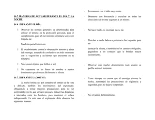 14.7 MANERAS DE ACTUAR DURANTE EL DÍA Y LA
NOCHE
14.4.1 DURANTE EL DÍA:
 Observar las normas generales ya determinadas para
utilizar el terreno en la protección personal, para el
cumplimiento, para el movimiento; orientarse con o sin
brújula, etc.
Pondrá especial interés en:
 El encubrimiento contra la observación terrestre y aérea
del enemigo, tratando de confundirse en todo momento
con la vegetación y accidentes que encuentre en su
itinerario.
 No exponer objetos que brillen al sol.
 No exponerse en las líneas de cumbre o puntos
dominantes que destacan fácilmente la silueta.
14.7.2 DURANTE LA NOCHE:
La noche limita casi por completo el sentido de la vista
y dificulta también los movimientos del explorador,
obligándolo a tomar mayores precauciones para no ser
sorprendido; por lo que se hace necesario reducir las distancias
e intervalos entre los hombres, para mantener el enlace
indispensable. En este caso el explorador debe observar las
siguientes normas:
- Permanecer con el oído muy atento
- Detenerse con frecuencia y escuchar en todas las
direcciones de treinta segundos a un minuto.
- No hacer ruido, ni encender luces, etc.
- Marchar a media ladera o próximo a las vaguadas para
no
destacar la silueta, o también en los caminos obligados,
pegándose a los costados que le brindan mayor
ocultamiento.
- Observar con mucho detenimiento todo cuanto se
perfile sobre el horizonte
- Tener siempre en cuenta que el enemigo durante la
noche, aumentará las precauciones de vigilancia y
seguridad, para no dejarse sorprender.
- No olvidarse del mimetismo.
 