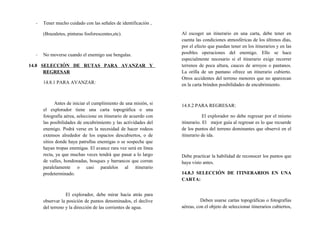 - Tener mucho cuidado con las señales de identificación ,
(Brazaletes, pinturas fosforescentes,etc).
- No moverse cuando el enemigo use bengalas.
14.8 SELECCIÓN DE RUTAS PARA AVANZAR Y
REGRESAR
14.8.1 PARA AVANZAR:
Antes de iniciar el cumplimiento de una misión, si
el explorador tiene una carta topográfica o una
fotografía aérea, seleccione en itinerario de acuerdo con
las posibilidades de encubrimiento y las actividades del
enemigo. Podrá verse en la necesidad de hacer rodeos
extensos alrededor de los espacios descubiertos, o de
sitios donde haya patrullas enemigas o se sospeche que
hayan tropas enemigas. El avance rara vez será en línea
recta, ya que muchas veces tendrá que pasar a lo largo
de valles, hondonadas, bosques y barrancos que corran
paralelamente o casi paralelos al itinerario
predeterminado.
El explorador, debe mirar hacia atrás para
observar la posición de puntos denominados, el declive
del terreno y la dirección de las corrientes de agua.
Al escoger un itinerario en una carta, debe tener en
cuenta las condiciones atmosféricas de los últimos días,
por el efecto que puedan tener en los itinerarios y en las
posibles operaciones del enemigo. Ello se hace
especialmente necesario si el itinerario exige recorrer
terrenos de poca altura, cauces de arroyos o pantanos.
La orilla de un pantano ofrece un itinerario cubierto.
Otros accidentes del terreno menores que no aparezcan
en la carta brinden posibilidades de encubrimiento.
14.8.2 PARA REGRESAR:
El explorador no debe regresar por el mismo
itinerario. El mejor guía al regresar es lo que recuerde
de los puntos del terreno dominantes que observó en el
itinerario de ida.
Debe practicar la habilidad de reconocer los puntos que
haya visto antes.
14.8.3 SELECCIÓN DE ITINERARIOS EN UNA
CARTA:
Deben usarse cartas topográficas o fotografías
aéreas, con el objeto de seleccionar itinerarios cubiertos,
 