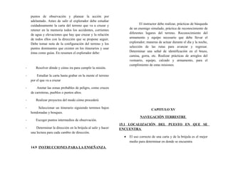 puntos de observación y planear la acción por
adelantado. Antes de salir el explorador debe estudiar
cuidadosamente la carta del terreno que va a cruzar y
retener en la memoria todos los accidentes, corrientes
de agua y elevaciones que hay que cruzar y la relación
de todos ellos con la dirección que se propone seguir.
Debe tomar nota de la configuración del terreno y los
puntos dominantes que existen en los itinerarios y usar
éstas como guías. En resumen el explorador debe:
- Resolver dónde y cómo ira para cumplir la misión.
- Estudiar la carta hasta grabar en la mente el terreno
por el que va a cruzar
- Anotar las zonas probables de peligro, como cruces
de carreteras, pueblos o puntos altos.
- Realizar proyectos del modo cómo procederá
- Seleccionar un itinerario siguiendo terrenos bajos
hondonadas y bosques.
- Escoger puntos intermedios de observación.
- Determinar la dirección en la brújula al salir y hacer
una lectura para cada cambio de dirección.
14.9 INSTRUCCIONES PARA LA ENSEÑANZA
El instructor debe realizar, prácticas de búsqueda
de un enemigo simulado, práctica de reconocimiento de
diferentes lugares del terreno. Reconocimiento del
armamento y equipo necesario que debe llevar el
explorador; maneras de actuar durante el día y la noche,
selección de las rutas para avanzar y regresar.
Determinar una señal de identificación en el brazo,
camisa, gorra, etc. Realizar prácticas de arreglos del
vestuario, equipo, calzado y armamento, para el
cumplimiento de estas misiones.
CAPITULO XV
NAVEGACIÓN TERRESTRE
15.1 LOCALIZACIÓN DEL PUESTO EN QUE SE
ENCUENTRA
• El uso correcto de una carta y de la brújula es el mejor
medio para determinar en donde se encuentra
 