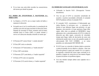 • Si no tiene una carta debe recordar las características
del terreno por donde ha pasado
15.2 MODO DE ENCONTRAR Y MANTENER LA
DIRECCIÓN
• La brújula y el G.P.S. son su mejor medio de hallar y
mantener la dirección
• Se puede usar el sol, la estrella polar, la constelación de
estrellas (cruz del sur) para encontrar la dirección Norte.
Después de encontrar el Norte, mientras está de frente,
mirando hacia el Norte (360º), se puede orientar y
mover en la dirección deseada, teniendo en mente que:
 El Noreste (45°) está al frente “ a medio derecho”
 El Este (90°) está a su derecha
 El Suroeste (135°)está detrás y a “medio derecho”
 El Sur (180°) está detrás
 El Suroeste (225°) está detrás y a “medio izquierdo”
 El Oeste (270°) está a la izquierda
 El Noroeste (315) está la frente y a “medio izquierdo”
15.3 MODO DE NAVEGAR Y ENCONTRAR EL G.P.S
• Utilizando la función NAV. (Navegación/ Terreno
descubierto)
• Una vez que el G.P.S se encuentre actualizado de
acuerdo a nuestras necesidades utilizando el comando
SETUP podemos utilizar el comando NAV.
• El comando NAV, encontramos el Subcomando que
indica Destino, lo activamos con… y colocamos el
destino al que debemos llegar esta posición a la que
llegamos, esta posición a la que queremos llegar debe
seguir, debe estar ya grabada en MEMORIA, luego
aplastamos otro y automáticamente el G.P.S, le indica la
dirección que debe seguir, corrección de velocidad,
tiempo para llegar, índice de desviación de curso esta
información puede estar en una sola pantalla usando el
sub-comando SEE NAV COMBO, o en varias
pantallas con subcomando SEE MIXER ASI:
• El G.P.S una vez conocido el destino desde su posición
o punto de partida, da ese objetivo o destino , tiene una
dirección general a seguir que cuando Ud. va a seguir a
la izquierda o derecha del cursor sigue corriendo en la
pantalla el ángulo de corrección de esta manera llegara
al punto de destino sin problema alguno.
• Con este método siempre deben estar captados tres o
más satélites
 