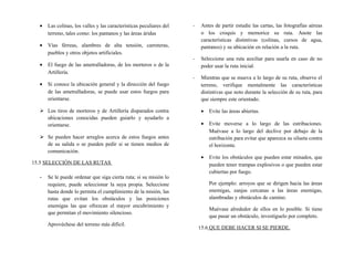 • Las colinas, los valles y las características peculiares del
terreno, tales como: los pantanos y las áreas áridas
• Vías férreas, alambres de alta tensión, carreteras,
pueblos y otros objetos artificiales.
• El fuego de las ametralladoras, de los morteros o de la
Artillería.
• Si conoce la ubicación general y la dirección del fuego
de las ametralladoras, se puede usar estos fuegos para
orientarse.
 Los tiros de morteros y de Artillería disparados contra
ubicaciones conocidas pueden guiarlo y ayudarlo a
orientarse.
 Se pueden hacer arreglos acerca de estos fuegos antes
de su salida o se pueden pedir si se tienen medios de
comunicación.
15.5 SELECCIÓN DE LAS RUTAS
- Se le puede ordenar que siga cierta ruta; si su misión lo
requiere, puede seleccionar la suya propia. Seleccione
hasta donde lo permita el cumplimiento de la misión, las
rutas que evitan los obstáculos y las posiciones
enemigas las que ofrezcan el mayor encubrimiento y
que permitan el movimiento silencioso.
Aprovéchese del terreno más difícil.
- Antes de partir estudie las cartas, las fotografías aéreas
o los croquis y memorice su ruta. Anote las
características distintivas (colinas, cursos de agua,
pantanos) y su ubicación en relación a la ruta.
- Seleccione una ruta auxiliar para usarla en caso de no
poder usar la ruta inicial.
- Mientras que se mueva a lo largo de su ruta, observe el
terreno, verifique mentalmente las características
distintivas que noto durante la selección de su ruta, para
que siempre este orientado.
• Evite las áreas abiertas.
• Evite moverse a lo largo de las estribaciones.
Muévase a lo largo del declive por debajo de la
estribación para evitar que aparezca su silueta contra
el horizonte.
• Evite los obstáculos que pueden estar minados, que
pueden tener trampas explosivos o que pueden estar
cubiertas por fuego.
Por ejemplo: arroyos que se dirigen hacia las áreas
enemigas, zanjas cercanas a las áreas enemigas,
alambradas y obstáculos de camino.
Muévase alrededor de ellos en lo posible. Si tiene
que pasar un obstáculo, investíguelo por completo.
15.6 QUE DEBE HACER SI SE PIERDE.
 