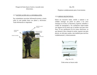 Pongan de frente hacia el norte y recuerde estas
direcciones.
15.7 NOTIFICACIÓN DE LA INFORMACIÓN.
Sus comandantes necesitan información pronta y exacta
sobre la cual puedan hacer sus planes y decisiones.
Toda información es importante.
(fig. 40)
Prepárese cuidadosamente para el movimiento.
15.8 ARMAS SILENCIOSAS,
Quizá sea necesario matar, aturdir o capturar a un
soldado enemigo sin poner en alerta a los otros
enemigos en el área. La bayoneta, el garrote, (alambre o
cordón de estrangular) y las cachiporras improvisadas
son algunas de las armas que se pueden usar para estos
fines. El uso satisfactorio de las armas silenciosas, ya
que durante el día o durante la noche, requiere una gran
pericia, no sólo para usarlas, sino también para moverse
cuidadosamente y silenciosamente.
(Fig. No. 41)
Están armas no hacen ruido
ENGRACESE LA CARA Y
EL CUELLO
SUAVICE TONO
SUPERFICIES BRILLANTES
FORRE EQUIPO
RUIDOSO
ENGRASE LAS MANOS
ENVUELVA CON CINTA
LAS CHAPAS DE IDENT.
 