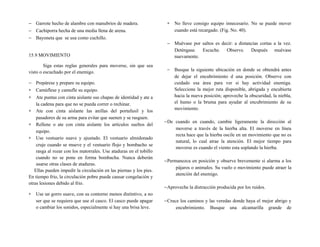 − Garrote hecho de alambre con manubrios de madera.
− Cachiporra hecha de una media llena de arena.
− Bayoneta que se usa como cuchillo.
15.9 MOVIMIENTO
Siga estas reglas generales para moverse, sin que sea
visto o escuchado por el enemigo.
− Prepárese y prepare su equipo.
∗ Camúflese y camufle su equipo.
∗ Ate puntas con cinta aislante sus chapas de identidad y ate a
la cadena para que no se pueda correr o rechinar.
∗ Ate con cinta aislante las anillas del portafusil y los
pasadores de su arma para evitar que suenen y se rasguen.
∗ Rellene o ate con cinta aislante los artículos sueltos del
equipo.
∗ Use vestuario suave y ajustado. El vestuario almidonado
cruje cuando se mueve y el vestuario flojo y bombacho se
rasga al rozar con los matorrales. Use ataduras en el tobillo
cuando no se pone en forma bombacha. Nunca deberán
usarse otras clases de ataduras.
Ellas pueden impedir la circulación en las piernas y los pies.
En tiempo frio, la circulación pobre puede causar congelación y
otras lesiones debido al frio.
∗ Use un gorro suave, con su contorno menos distintivo, a no
ser que se requiera que use el casco. El casco puede apagar
o cambiar los sonidos, especialmente si hay una brisa leve.
∗ No lleve consigo equipo innecesario. No se puede mover
cuando está recargado. (Fig. No. 40).
− Muévase por saltos es decir: a distancias cortas a la vez.
Deténgase. Escuche. Observe. Después muévase
nuevamente.
− Busque la siguiente ubicación en donde se obtendrá antes
de dejar el encubrimiento d una posición. Observe con
cuidado esa área para ver si hay actividad enemiga.
Seleccione la mejor ruta disponible, abrigada y encubierta
hacia la nueva posición; aproveche la obscuridad, la niebla,
el humo o la bruma para ayudar al encubrimiento de su
movimiento.
−De cuando en cuando, cambie ligeramente la dirección al
moverse a través de la hierba alta. El moverse en línea
recta hace que la hierba oscile en un movimiento que no es
natural, lo cual atrae la atención. El mejor tiempo para
moverse es cuando el viento esta soplando la hierba.
−Permanezca en posición y observe brevemente si alarma a los
pájaros o animales. Su vuelo o movimiento puede atraer la
atención del enemigo.
−Aproveche la distracción producida por los ruidos.
−Cruce los caminos y las veredas donde haya el mejor abrigo y
encubrimiento. Busque una alcantarilla grande de
 