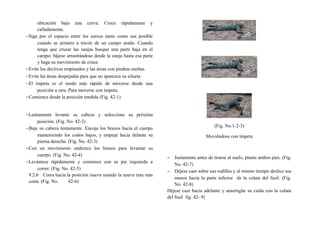ubicación bajo una curva. Cruce rápidamente y
calladamente.
−Siga por el espacio entre los surcos tanto como sea posible
cuando se arrastre a través de un campo arado. Cuando
tenga que cruzar las zanjas busque una parte baja en el
campo; bájese arrastrándose desde la zanja hasta esa parte
y haga su movimiento de cruce.
−Evite los declives empinados y las áreas con piedras sueltas.
−Evite las áreas despejadas para que no aparezca su silueta.
−El ímpetu es el modo más rápido de moverse desde una
posición a otra. Para moverse con ímpetu.
−Comience desde la posición tendida (Fig. 42-1)
−Lentamente levante su cabeza y seleccione su próxima
posición. (Fig. No. 42-2)
−Baje su cabeza lentamente. Encoja los brazos hacia el cuerpo
manteniendo los codos bajos, y empuje hacia delante su
pierna derecha. (Fig. No. 42-3)
−Con un movimiento enderece los brazos para levantar su
cuerpo. (Fig. No. 42-4)
−Levántese rápidamente y comience con su pie izquierdo a
correr. (Fig. No. 42-5)
9.2.6 Corra hacia la posición nueva usando la nueva ruta más
corta. (Fig. No. 42-6)
(Fig. No.1-2-3)
Moviéndose con ímpetu
− Justamente antes de tirarse al suelo, plante ambos pies. (Fig.
No. 42-7)
− Déjese caer sobre sus rodillas y al mismo tiempo deslice sus
manos hacia la parte inferior de la culata del fusil. (Fig.
No. 42-8)
Déjese caer hacia adelante y amortigüe su caída con la culata
del fusil fig. 42- 9)
 