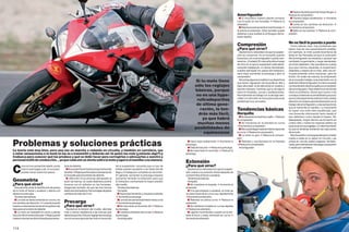 ■ Desliza de atrás al primer toque de gas #
                                                                                                                                                                                                        Amortiguador                                      Reduce la compresión.
                                                                                                                                                                                                          ■ El neumático trasero pierde contacto            ■ Flaneos largos acelerando # Aumenta
                                                                                                                                                                                                        con el suelo en las frenadas # Reduce la          la compresión.
                                                                                                                                                                                                        extensión.                                          ■ Lenta en los cambios de dirección #
                                                                                                                                                                                                          ■ Rebota excesivamente en las frenadas #        Aumenta la compresión.
                                                                                                                                                                                                        Aumenta la extensión. (Esto también puede           ■ Salta en los baches # Reduce la com-
                                                                                                                                                                                                        deberse a que sueltas el embrague dema-           presión.
                                                                                                                                                                                                        siado rápido).

                                                                                                                                                                                                                                                          No es fácil la puesta a punto
                                                                                                                                                                                                        Compresión                                           Como habrás visto, hay problemas que
                                                                                                                                                                                                        ¿Para qué sirve?                                  tienen más de una causa/solución posible;
                                                                                                                                                                                                          Ajustamos la velocidad a la que la suspen-      por ejemplo, la moto puede levantarse de
                                                                                                                                                                                                        sión se comprime. En la horquilla cuando          atrás en las frenadas porque la extensión
                                                                                                                                                                                                        frenamos y en el amortiguador cuando ace-         del amortiguador es excesiva o porque has
                                                                                                                                                                                                        leramos. ¡Cuidado! El manual te dirá el rango     cambiado la geometría y carga demasiado
                                                                                                                                                                                                        de clics en el que la suspensión está efecti-     en el tren delantero. Hay que tener en cuenta
                                                                                                                                                                                                        vamente trabajando; si cierras demasiado,         que aquí hemos separado la suspensión
                                                                                                                                                                                                        puedes estropear los pasos del hidráulico,        delantera y trasera de la moto, esto nos sir-
                                                                                                                                                                                                        será mejor aumentar la precarga y abrir la        ve para entender cómo funcionan, pero es
                                                                                                                                                                                                        compresión.                                       ficticio. En orden de marcha, la compresión
                                                                                                                                                                                                          Ahora hay algunos modelos muy deportivos        de la horquilla trabaja conjuntamente con la
                                                                                                                                                                 Si tu moto tiene                       que tienen regulación de horquilla en alta y      extensión del amortiguador; lo mismo sucede
                                                                                                                                                                 sólo los reglajes                      baja velocidad: la de alta actúa en rizados y     con la extensión de la horquilla y la compresión
                                                                                                                                                                                                        baches intensos, mientras que la de baja lo       del amortiguador. Para determinar de dónde
                                                                                                                                                                 básicos, porque                        hace en frenadas, curvas y aceleraciones.         viene el problema, tienes que sumar a los
                                                                                                                                                                  no es una hype-                       Normalmente se trabaja con la de baja velo-       consejos anteriores la sensibilidad que poco
                                                                                                                                                                                                        cidad y la otra sólo se toca para solucionar      a poco irás adquiriendo sobre la moto: presta
                                                                                                                                                                  rultradeportiva                       problemas muy concretos.                          atención a tu trasero para familiarizarte con el
                                                                                                                                                                  de última gene-                                                                         trabajo del amortiguador y a las sensaciones
                                                                                                                                                                                                                                                          que te transmite el manillar. Lo importante
                                                                                                                                                                    ración, lo ten-                     Tendencias básicas                                es lograr una moto bien equilibrada, que
                                                                                                                                                                   drás más fácil,                      Horquilla                                         nos transmita información tanto desde el
                                                                                                                                                                                                          ■ No absorbe los baches y salta -> Reduce       tren delantero como desde el trasero. No
                                                                                                                                                                     ya que habrá                       la compresión.                                    desesperes, ningún técnico se ha hecho en
                                                                                                                                                                  muchas menos                            ■ Es imprecisa en la entrada en curva           cuatro días y hasta los mejores pilotos se
                                                                                                                                                                                                        #Aumenta la compresión.                           equivocan en sus reglajes. Lo más importante
                                                                                                                                                                 posibilidades de                         ■ Me cuesta llegar hasta el interior/ápice de   es que te diviertas sintiendo las reacciones
                                                                                                                                                                      equivocarse                       la curva # Reduce la compresión.                  de la moto.
                                                                                                                                                                                                          ■ La moto no gira # Reduce la compre-              Mucha suerte y no busques tiempos ni meter
                                                                                                                                                                                                        sión.                                             rueda a nadie en tu debut en circuito. Las

Problemas y soluciones prácticas                                                                                                                          ■ Hace tope acelerando # Aumenta la
                                                                                                                                                         precarga.
                                                                                                                                                          ■ Falta de tracción # Reduce la precarga.
                                                                                                                                                                                                          ■ Rebotes y oscilaciones en la frenada
                                                                                                                                                                                                        #Reduce la compresión.
                                                                                                                                                                                                          Amortiguador
                                                                                                                                                                                                                                                          prisas en circuito suelen pagarse, también,
                                                                                                                                                                                                                                                          caras, pero siempre es más seguro que querer
                                                                                                                                                                                                                                                          ir rápido por carretera.
La teoría está muy bien, pero una vez en marcha o rodando en circuito, y también en carretera, vas                                                        ■ No hace todo el recorrido # Reduce la
a notar sensaciones o la moto te las va a transmitir y deberás ser tú quien las note (¿notarás algo?) y                                                  precarga.
traduzca para conocer qué las produce y qué se debe tocar para corregirlas o adecuarlas a vuestro y
personal estilo de conducción… ya que cada uno se sienta sobre la moto y agarra el manillar a su manera.
                                                                                                                                                         Extensión
                                                                                                                                                         ¿Para qué sirve?
C
        omo no me cansaré de repetir, anota        tarla de delante.                                  de la suspensión; recuerda que un par de
        todo lo que hagas y así, si va a peor,       ■ No puedo frenar fuerte porque se levanta       bridas pueden ayudarte a ver hasta dónde             Ajustamos la velocidad a la que la suspen-
        podrás volver sobre tus pasos.             de atrás # Baja la parte trasera o las barras de   llega y si trabaja por completo su recorrido.      sión vuelve a su posición inicial después de
                                                   la horquilla para levantarla de delante.           En general, aumentar la precarga requiere          comprimirse al frenar o acelerar.
                                                     ■ ¡Atención! Si la amorras demasiado al          aumentar también la extensión para que               Tendencias básicas
Geometría                                          subir las barras, la rueda delantera podría        el hidráulico contrarreste la mayor presión          Horquilla
¿Para qué sirve?                                   tocarse con el radiador en las frenadas.           del muelle.                                          ■ No mantiene la trazada # Aumenta la
   Nos permite variar la distribución de pesos     Asegúrate también de que las dos barras              Tendencias básicas                               extensión.
de la moto al frenar y acelerar y afecta a la      están a la misma altura. Nunca hagas de golpe        Horquilla                                          ■ A la que empiezo a acelerar, la moto se
distancia entre ejes.                              cambios de más de 5 mm.                              ■ Hace tope frenando y empieza a rebotar         va hacia fuera de la curva muy rápidamente
   Tendencias básicas                                                                                 # Aumenta la precarga.                             #Aumenta la extensión.
   ■ La moto es lenta entrando en curva y en                                                            ■ La moto se cae hacia el interior de la curva     ■ Rebotes en plena curva # Reduce la
los cambios de dirección # Levanta la parte        Precarga                                           # Aumenta la precarga.                             extensión.
trasera o sube las barras de la horquilla en las   ¿Para qué sirve?                                     ■ No hace todo el recorrido útil # Reduce          ■ Se mantiene hundida en curvas rápidas
tijas para amorrarla de delante.                    Ajustamos la tensión del muelle, dándole          la precarga.                                       # Reduce la extensión.
   ■ La moto es inestable en recta o pierde        más o menos resistencia a las fuerzas que            ■ Cuesta inclinarla en las curvas # Reduce         ■ Ligeros movimientos cuando ya he sol-
tracción fácilmente al dar gas # Baja la parte     deberá soportar. El buen reglaje de precarga       la precarga.                                       tado el freno y estoy entrando en curva #
trasera o las barras de la horquilla para levan-   nos sirve para aprovechar todo el recorrido          Amortiguador                                     Aumenta la extensión.


114                                                                                                                                                                                                                                                                                                 115
 