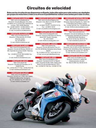 Circuitos de velocidad
Estos son los circuitos de que disponemos en España, todos ellos aptos para rodar motos y ser alquilados
por grupos de motoristas o clubs si no ofrecen la posibilidad de realizar unas tandas para rodar en ellos.

      CIRCUITO DE ALBACETE                          CIRCUITO DE CARTAGENA                        CIRCUITO DE MONTEBLANCO
       Web: www.circuitoalbacete.es                 Web: www.circuitocartagena.com                Web: www.circuitomonteblanco.com
  Situación: Circuito Albacete. Ctra. de la     Situación: Crta. Aljorra, km 2,6. CP. 30901    Situación: Reynaud España, S.L. Apdo 123,
cuchillería, km 3,7 (CCM-332). Apartado de                      Cartagena.                           21700 Palma del Condado, Huelva.
       correos, 1055. 02080 Albacete.           Tel.: +34 968 31 56 45 / +34 676 47 51 53.     Tel.: +34 902 500 552. Fax: +34 959 026 483
Tel.: +34 967 242510 / +34 967 242512 / +34               Fax: + 34 968 31 56 55                 E-mail: info@circuitomonteblanco.com
      967 242513. Fax: +34 967 242562.           E-mail: circuito@circuitocartagena.com
    E-mail: circuito@circuitoalbacete.es                                                            CIRCUITO DE MONTMELÓ
                                                       CIRCUITO DE GUADIX                                Web: www.circuitcat.com
      CIRCUITO DE ALCARRÀS                            Web: www.circuitoguadix.com               Situación: Circuits de Catalunya, S.L. Mas
       Web: www.circuitalcarras.cat             Situación: Autovia A-92N dirección Murcia,        La Moreneta. Apartado de Correos 27.
   Situación: C/Barceloneta, 55. 25180                 desvío 307. Guadix, Granada.                    08160 Montmeló, Barcelona.
              Alcarràs, Lleida.                               Tel.: 619 47 69 91                   Tel.: 93 571 97 00. Fax: 93 572 27 72
             Tel.: 615 500 355                      E-mail: info@circuitodeguadix.com                E-mail: tickets@circuitcat.com
      E-mail: info@circuitalcarras.cat
                                                      CIRCUITO DEL JARAMA                         CIRCUITO DE MÓRA D’EBRE
       CIRCUITO DE ALMERÍA                                 Web: www.jarama.org                      Web: www.circuitmoradebre.com
    Web: www.circuitodealmeria.com               Situación: Circuito del Jarama. Ctra. A-1,    Situación: Ctra. N-420, km 818. Apartado de
Situación: Circuito de Almería. CN 340, km      km 27,8. 28700 San Sebastián de los Reyes,     Correos 150. 43740 Móra d’Ebre, Tarragona.
483. Apartado de correos 04200. Tabernas,                         Madrid.                         Tel.: 660 683 765; tandas: 977 400 374
                  Almería.                       Tel.: 91 658 91 03. Fax: +34 91 652 27 44         E-mail: info@circuitmoradebre.com
 Tel.: +34 609 33 74 48 / 950 545000. Fax:        E-mail: carmen.gonzalez@jarama.org
                950 545001                                                                           CIRCUITO DE VALENCIA
   E-mail: info@circuitodealmeria.com.                  CIRCUITO DE JEREZ                            Web: www.circuitvalencia.com
                                                       Web: www.circuitodejerez.com                 Situación: Autovía A-3, salida 334
        CIRCUITO DE ASCARI                       Situación: Carretera N-IV (E-5): Madrid-                (Urbanizaciones-circuito)
            Web: www.ascari.net                 Cádiz. Autopista Sevilla-Cádiz. Salida Jerez       Tel.: 902 012 899. Fax: 96 252 52 24.
 Situación: Carretera de Campillos, km 10.        Norte-Circuito de Velocidad (km 78,5).
                 29400 Ronda.                   Tel.: +34 956 151 100. Fax: +34 956 151 105
Tel.: +34 95 218 71 71. Fax: +34 95 219 01 00
      E-mail: info@ascariraceresort.com

       CIRCUITO DE CALAFAT
       Web: www.circuitcalafat.com
Situación: CN 340, km 1.118,5. Urb. Calafat.
    43860 l’Ametlla de Mar, Tarragona.
    Tel.: 977 48 68 00. Fax: 977 48 61 93
      E-mail: info@circuitcalafat.com




116
 