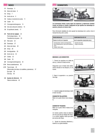 ÍNDICE                                                      1.1       DOWNSTOPS
 1.1   Downstops 5
 1.2 Altura del chasis 6
 1.3   Droop    7
 1.4 Ancho de vía 9
 1.5   Caídas e incremento de caída 11
 1.6   Caster 13
 1.7   Convergencia/divergencia 14                                  Los downstops limitan cuanto bajan los trapecios (y determinan también
                                                                    cuanto se levanta el chasis). Asegurate de que ajustas los downstops iz-
 1.8   Giro de la dirección simétrico   15                          quierdo y derecho al mismo valor.
 1.9   El equilibrado (tweak) 17
                                                                    Para información detallada de cómo ajustar los downstops de tu coche, mirar el
                                                                    manual de set-up de tu coche.
 2.0   Teoría de los reglajes    23
       Terminología básica 23
                                                                     PASOS INICIALES                                    COMPONENTES SET-UP
       Transferencia de pesos     23
                                                                     Preparar el coche con lo siguiente                 Usar los siguientes componentes set-up
 2.1   Roll center 25
                                                                     • Amortiguadores: Quitar los amortiguadores.        • Soportes del chasis.
 2.2   Downstops 27                                                  • Barras estabilizadoras: Quitar barras estabiliza- • Galga de downstops.
                                                                       doras.
 2.3 Altura del chasis 28
                                                                     • Ruedas: Quitar ruedas.
 2.4   Droop    28
 2.5 Amortiguadores       29
 2.6 Ancho de vía 33
 2.7   Caídas 33                                                    MIDIENDO LOS DOWNSTOPS
 2.8   Caster 34
                                                                    1. Colocar los soportes en la tabla de
 2.9   Convergencia/divergencia 34                                  set-up, y colocar el chasis encima.
2.14   Barras estabilizadoras 36
                                                                    Asegurarse que el chasis esta solida-
2.15 Tipos de ejes      36                                          mente colocado en los bloques y no se
       Diferenciales (de bolas o de satélites y planetarios)   37   mueve.
       Eje rígido 38
       One-way 38
                                                                    2. Bajar la suspensión a su posición
                                                                    mas baja.
 3.0 Ajustes de referencia       39
       Tabla de referencia 40




                                                                    3. Usando la galga de downstops medir
                                                                    el valor de estos.

                                                                    DOWNSTOP DELANTERO:
                                                                    Medir en la parte inferior de la mangue-
                                                                    ta.



                                                                    DOWNSTOP TRASERO:
                                                                    Medir en la parte inferior trasera de la
                                                                    mangueta.

                                                                    Un número positivo indica la distancia
                                                                    (en mm) que esta por debajo del chasis,
                                                                    y un número negativo indica que están
                                                                    por encima del chasis.

                                                                    4. Ajustar los downstop delanteros y
                                                                    traseros a su ajuste deseado.



                                                                                                                                                                 5
 