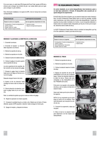 Si no es el caso y tu radio tiene EPA (Ajuste del Punto Final), ajustar el EPA de tu
emisora para conseguir esa simetría de giro. Las ruedas deben girar por igual,                 1.9       EL EQUILIBRADO (TWEAK)
para conseguir un giro simétrico.
                                                                                              Un coche «tweaked», es un coche desequilibrado, tiene tendencia a girar a
                                                                                              un lado bajo aceleración o frenado. El desequilibro esta causado por un
Para información detallada en el ajuste de EPA, mirar el manual de la emisora
                                                                                              ajuste desigual de suspensiones.
correspondiente.

                                                                                              El HUDY All-In-One Set-Up System usa una estación tweak para medir el desequi-
 PASOS INICIALES                                 COMPONENTES NECESARIOS                       librio. El HUDY Professional Tweak Station tiene un nivel muy sensible, montado
                                                                                              sobre rodamientos, que indica cuando el coche esta desequilibrado. Cuando los
 Preparar el coche con lo siguiente              Usar los siguientes componentes de la mesa   soportes de set-up están montados en el coche, un par de soportes (delantero o
 • Amortiguadores: Conectar amortiguadores de-   • Soportes de caídas.                        trasero) esta en la estación tweak, bloqueados por los pins. El otro par de sopor-
   lanteros y traseros.                          • Galga de convergencias/divergencias.       tes, descansa sobre la tabla de set-up.
 • Ruedas: Quitar las 4 ruedas.
 • Radio: Conectar el equipo la emisora.
                                                                                              La HUDY Professional Tweak Station indica la cantidad de desequilibro que hay
                                                                                              en el tren (delantero o trasero) que esta encima suyo.


                                                                                               PASOS INICIALES                                 COMPONENTES NECESARIOS
MIDIENDO Y AJUSTANDO LA SIMETRÍA DE LA DIRECCIÓN                                               Preparar el coche con lo siguiente              Usar los siguientes componentes de la mesa

1. Encender la emisora.                                                                        • Amortiguadores: Conectar amortiguadores de-   • Soportes de set-up.
                                                                                                 lanteros y traseros.                          • Estación tweak.
                                                                                               • Barras estabilizadoras: Desconectar.
2. Encender el receptor. La dirección                                                          • Ruedas: Quitar las 4 ruedas.
debe responder a la emisora.

3. Montar los soportes de set-up.

4. Montar los soportes en el coche.
                                                                                              MIDIENDO EL TWEAK
5. Colocar el coche en la tabla de set-up.
                                                                                              1. Montar los soportes de set-up.
6. Colocar la galga en la parte superior
de los soportes de set-up.
                                                                                              2. Montar los soportes en el coche.
Los pins superiores de los soportes, de-
ben coincidir con las ranuras de la galga.                                                    3. Colocar la estación tweak en la tabla
                                                                                              de setup
7. Empujar la galga hacia la derecha
hasta que el pin llegue al final de la ra-                                                    4. Montar los soportes de set-up DE-
nura de la galga.                                                                             LANTEROS en los pins de la estación
                                                                                              tweak. Colocar los soportes traseros en
Después empujar hacia el otro lado.                                                           la tabla de set-up. (Haces esto para
                                                                                              comprobar si hay desequilibrio en el
8. Ajustar el trim de dirección hasta                                                         tren TRASERO del coche).
conseguir el mismo valor en ambas rue-
das.                                                                                          Si los pins no se ajustan a los soportes
                                                                                              de set-up, usar la rueda en el lado de la
9. Girar la dirección a la derecha, y em-                                                     estación tweak.
pujar la galga hasta el pin de la dere-
cha.                                                                                          Hacer esto hasta que los pins entren en
                                                                                              los agujeros.
Nota: La cantidad de grados que gira la rueda se mide en la galga.
                                                                                              NOTA: Es muy importante que el coche
10. Repetir la operación en el lado izquierdo.                                                tenga el ancho de vía simétrica. Para
                                                                                              más información ver la sección de «An-
11. Comparar la cantidad de giro a un lado y otro. Debería ser el mismo. Si fuera
                                                                                              cho de vía».
diferente, ajustar el EPA izquierdo o derecho, hasta conseguir el mismo giro.

12. Apagar el receptor, y después la emisora.                                                 5. Comprimir la suspensión y dejar que
                                                                                              recupere.

                                                                                              6. Mirar el nivel en la estación tweak
                                                                                              para determinar si el tren trasero esta
                                                                                              desequilibrado.




16                                                                                                                                                                                      17
 