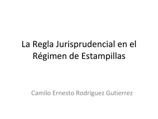 La Regla Jurisprudencial en el Régimen de Estampillas Camilo Ernesto Rodriguez Gutierrez 