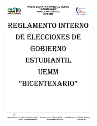 UNIDAD EDUCATIVA MUNICIPAL MILENIO
“BICENTENARIO”
INSPECCION GENERAL
2014-2015
1
Elaborado por: Lic. Susana Santacruz Acuña Revisado por: Dr. Marco Aguilar Aprobado por: Dr. Patricio Baquero
INSPECTORA GENERAL (e) SECRETARIO GENERAL RECTOR (e)
REGLAMENTO INTERNO
DE ELECCIONES DE
GOBIERNO
ESTUDIANTIL
UEMM
“BICENTENARIO”
 
