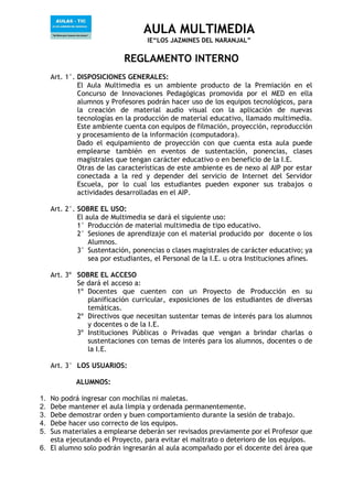 AULA MULTIMEDIA
IE“LOS JAZMINES DEL NARANJAL”
REGLAMENTO INTERNO
Art. 1°. DISPOSICIONES GENERALES:
El Aula Multimedia es un ambiente producto de la Premiación en el
Concurso de Innovaciones Pedagógicas promovida por el MED en ella
alumnos y Profesores podrán hacer uso de los equipos tecnológicos, para
la creación de material audio visual con la aplicación de nuevas
tecnologías en la producción de material educativo, llamado multimedia.
Este ambiente cuenta con equipos de filmación, proyección, reproducción
y procesamiento de la información (computadora).
Dado el equipamiento de proyección con que cuenta esta aula puede
emplearse también en eventos de sustentación, ponencias, clases
magistrales que tengan carácter educativo o en beneficio de la I.E.
Otras de las características de este ambiente es de nexo al AIP por estar
conectada a la red y depender del servicio de Internet del Servidor
Escuela, por lo cual los estudiantes pueden exponer sus trabajos o
actividades desarrolladas en el AIP.
Art. 2°. SOBRE EL USO:
El aula de Multimedia se dará el siguiente uso:
1° Producción de material multimedia de tipo educativo.
2° Sesiones de aprendizaje con el material producido por docente o los
Alumnos.
3° Sustentación, ponencias o clases magistrales de carácter educativo; ya
sea por estudiantes, el Personal de la I.E. u otra Instituciones afines.
Art. 3º SOBRE EL ACCESO
Se dará el acceso a:
1º Docentes que cuenten con un Proyecto de Producción en su
planificación curricular, exposiciones de los estudiantes de diversas
temáticas.
2º Directivos que necesitan sustentar temas de interés para los alumnos
y docentes o de la I.E.
3º Instituciones Públicas o Privadas que vengan a brindar charlas o
sustentaciones con temas de interés para los alumnos, docentes o de
la I.E.
Art. 3° LOS USUARIOS:
ALUMNOS:
1. No podrá ingresar con mochilas ni maletas.
2. Debe mantener el aula limpia y ordenada permanentemente.
3. Debe demostrar orden y buen comportamiento durante la sesión de trabajo.
4. Debe hacer uso correcto de los equipos.
5. Sus materiales a emplearse deberán ser revisados previamente por el Profesor que
esta ejecutando el Proyecto, para evitar el maltrato o deterioro de los equipos.
6. El alumno solo podrán ingresarán al aula acompañado por el docente del área que
 