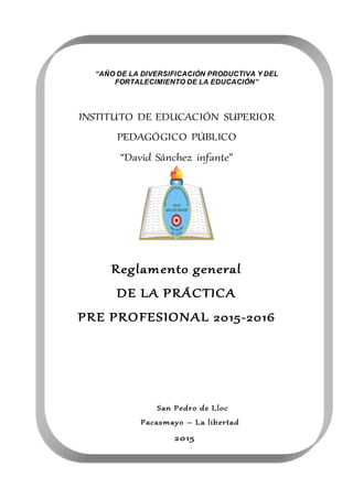 INSTITUTO DE EDUCACIÓN SUPERIOR
PEDAGÓGICO PÚBLICO
“David Sánchez infante”
Reglamento general
DE LA PRÁCTICA
PRE PROFESIONAL 2015-2016
San Pedro de Lloc
Pacasmayo – La libertad
2015
INSTITUTOS
UPERIORPE
DAGÓGICO
S
AN PEDRO
DE LLOC
“AÑO DE LA DIVERSIFICACIÓN PRODUCTIVA Y DEL
FORTALECIMIENTO DE LA EDUCACIÓN”
“Decenio de las Personas con Discapacidad en el Perú 2007 – 2016”
 