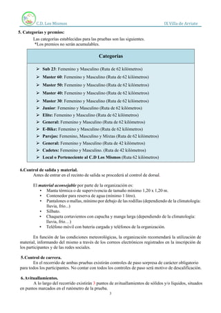 C.D. Los Mismos IX Villa de Arriate
3
5. Categorías y premios:
Las categorías establecidas para las pruebas son las siguientes.
*Los premios no serán acumulables.
6.Control de salida y material.
Antes de entrar en el recinto de salida se procederá al control de dorsal.
El material aconsejable por parte de la organización es:
▪ Manta térmica o de supervivencia de tamaño mínimo 1,20 x 1,20 m.
▪ Contenedor para reserva de agua (mínimo 1 litro).
▪ Pantalones o mallas, mínimo por debajo de las rodillas (dependiendo de la climatología:
lluvia, frío...)
▪ Silbato.
▪ Chaqueta cortavientos con capucha y manga larga (dependiendo de la climatología:
lluvia, frío…)
▪ Teléfono móvil con batería cargada y teléfonos de la organización.
En función de las condiciones meteorológicas, la organización recomendará la utilización de
material, informando del mismo a través de los correos electrónicos registrados en la inscripción de
los participantes y de las redes sociales.
5.Control de carrera.
En el recorrido de ambas pruebas existirán controles de paso sorpresa de carácter obligatorio
para todos los participantes. No contar con todos los controles de paso será motivo de descalificación.
6.Avituallamientos.
A lo largo del recorrido existirán 3 puntos de avituallamientos de sólidos y/o líquidos, situados
en puntos marcados en el rutómetro de la prueba.
Categorías
⮚ Sub 23: Femenino y Masculino (Ruta de 62 kilómetros)
⮚ Master 60: Femenino y Masculino (Ruta de 62 kilómetros)
⮚ Master 50: Femenino y Masculino (Ruta de 62 kilómetros)
⮚ Master 40: Femenino y Masculino (Ruta de 62 kilómetros)
⮚ Master 30: Femenino y Masculino (Ruta de 62 kilómetros)
⮚ Junior: Femenino y Masculino (Ruta de 62 kilómetros)
⮚ Elite: Femenino y Masculino (Ruta de 62 kilómetros)
⮚ General: Femenino y Masculino (Ruta de 62 kilómetros)
⮚ E-Bike: Femenino y Masculino (Ruta de 62 kilómetros)
⮚ Parejas: Femenino, Masculino y Mixtas (Ruta de 62 kilómetros)
⮚ General: Femenino y Masculino (Ruta de 42 kilómetros)
⮚ Cadetes: Femenino y Masculino. (Ruta de 42 kilómetros)
⮚ Local o Perteneciente al C.D Los Mismos (Ruta 62 kilómetros)
 