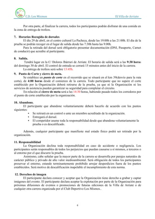 C.D. Los Mismos IX Villa de Arriate
4
Por otra parte, al finalizar la carrera, todos los participantes podrán disfrutar de una comida en
la zona de entrega de trofeos.
7. Horarios Recogida de dorsales
El día 29 de abril, en el centro cultural La Pacheca, desde las 19:00h a las 21:00h. El día de la
prueba se podrán recoger en el lugar de salida desde las 7:30h hasta las 9:00h.
Para la retirada del dorsal será obligatorio presentar documentación (DNI, Pasaporte, Carnet
de conducir) que acredite al participante.
8. Salida.
Tendrá lugar en la C/ Dolores Ibárruri de Arriate. El horario de salida será a las 9:30 horas
del domingo 30 de abril. El control de entrada se cerrará 15 minutos antes del inicio de la carrera.
La entrega de trofeos será sobre 13:45h.
9. Punto de Corte y cierre de meta.
Se establece un punto de corte en el recorrido que se situará en el km 39(desvío para la ruta
corta), de 4:00 horas desde el comienzo de la carrera. Todo participante que no supere el corte
establecido por la Organización deberá retirarse de la prueba, ya que ni la Organización ni los
servicios de asistencia pueden garantizar su seguridad para completar el circuito.
En relación al cierre de meta será a las 14:30 horas, habiendo pasado todos los corredores por
el punto de corte establecido por la organización.
10. Abandono.
El participante que abandone voluntariamente deberá hacerlo de acuerdo con los puntos
siguientes:
▪ Se retirará en un control o ante un miembro acreditado de la organización.
▪ Entregará el dorsal.
▪ El competidor asume toda la responsabilidad desde que abandona voluntariamente la
prueba o es descalificado.
Además, cualquier participante que manifieste mal estado físico podrá ser retirado por la
organización.
11. Responsabilidad
La Organización declina toda responsabilidad en caso de accidente o negligencia. Los
participantes serán responsables de todos los perjuicios que puedan causarse a sí mismos, a terceros o
al entorno por el que discurre la prueba.
Asimismo, cabe señalar que la mayor parte de la carrera se desarrolla por parajes naturales de
carácter público y privado de alto valor medioambiental. Será obligación de todos los participantes
preservar el entorno, estando terminantemente prohibido arrojar desperdicios fuera de los puntos
establecidos. Será motivo de descalificación inapelable el incumplimiento de esta norma.
12. Derechos de imagen
El participante declara conocer y aceptar que la Organización tiene derecho a grabar y captar
imágenes del evento. El participante declara aceptar la explotación por parte de la Organización para
próximas difusiones de eventos o promociones de futuras ediciones de la Villa de Arriate o de
cualquier otra carrera organizada por el Club Deportivo Los Mismos..
 