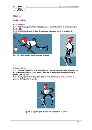 SHOOT-BALL, un gran deporte!
REGLA 6.-.
PISAR LA LÍNEA.
6.1 Sin esférico
6.1.1 Pisar la cualquiera línea del campo supone automáticamente la eliminación. (ver
fig.9 y 10)
6.1.2 Si lo/la banda pisa la línea de su campo, su equipo pierdo la posesión de l
’esférico.
Fig. 9 y 10 El jugador pisa la línea sin esférico
6.2 Con esférico
6.2.1 Cualquier jugador/a, esté eliminado o no, que pise cualquier línea del campo con
el esférico (o esféricos) a las manos, hará que su equipo pierda la posesión de la
pelota. (ver fig. 11)
6.2.2 Si un jugador de la zona baso pisa la línea, hará que su equipo, si tiene la
posesión de la pelota, la pierda.
Fig. 11 El jugador pisa la línea con posesión de la pelota
14
 