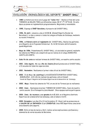 SHOOT-BALL, un gran deporte!
EVOLUCIÓN CRONOLÓGICA DEL DEPORTE “ SHOOT-BALL”.
• 1980 .La historia se inicia con el juego del “ balon-tiro ” . Realizo al final del curso
TORNEOS de BALON-TIRO,con diferentes clases, DE 6º, 7º Y 8º E.G.B. En esta
época ya pienso en reglamentarlo progresivamente. Mejorando y renovándolo.
• 1995, Expongo al INEF Barcelona, el proyecto del SHOOT-BALL.
• 1996, En abril, comunico y doy al C.E.E.B. (Consell Esportiu Escolar de
Barcelona ). Lo dan a conocer a todos los colegios afiliados de Catalunya, mediante
su revista trimestral.
• 1996, en Febrero cierro el reglamento del SHOOT-BALL. Realizo las gestiones,
en el Registro de la Propiedad Intelectual. EL 16 DE Octubre definitivamente
queda Registrado.
• Mayo de 1996. Presentamos EL SHOOT-BALL, a la sociedad en general, mediante
las cámaras de TV3,en una competición que se realiza en el colegio MARISTES
SANTS-LES CORTS.
• Cada fin de curso se realizan torneos de SHOOT-BALL, en nuestro centro escolar.
• 2001. Julio-Agosto .Me voy a Rio de Janeiro,(Brasil) promociono el SHOOT-BALL
a 12 escuelas de todas las capas sociales.
• 2001. Noviembre. Realizamos el primer video oficial de SHOOT-BALL.
• 2002. 13 de Mayo. Se constituye la ASSOCIACIÓ ESPORTIVA SHOOT-BALL
BARCELONA . (A.E.S.B.).Se realizan las gestiones, ante el Consell
Català de l’Esport. Registro de Entidades Esportives de la Generalitat de Catalunya.
• 2002. Mayo. Vienen las cámaras de TV2, en uno de los Torneos que se realizamos.
• 2002. Junio . Realizamos el primer TORNEO DE SHOOT-BALL, fuera de nuestro
centro escolar. En el Poliesportiu Llars Mundet. Once equipos nustros participaron.
• 2003. Junio. Se reconoce y se aprueba la A.E.S.B. en el Registre d’entitats
Esportives de la Generalitat de Catalunya, amb el número 11.672.
• 2003. Diciembre. Los días 23 al 31 de Diciembre, El Shoot_ball se promociona en
el SALON DE LA INFANCIA I LA JOVENTUD. Unos 900 deportistas conocieron
directamente este deporte.
• 2004. Entre el mes de marzo y Abril, realizo varias explicaciones a profesores y
alumnos/as de varias escuelas de Barcelona.
22
 