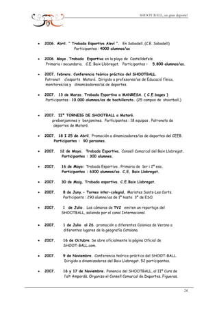 SHOOT-BALL, un gran deporte!
• 2006. Abril. “ Trobada Esportiva Aleví ”. En Sabadell. (C.E. Sabadell)
Participantes : 4000 alumnos/as
• 2006. Mayo . Trobada Esportiva en la playa de Castelldefels.
Primaria i secundaria. C.E. Baix Llobregat. Participantes : 5.800 alumnos/as.
• 2007. febrero. Conferencia teórico práctico del SHOOTBALL.
Patronat d’esports Mataró. Dirigido a profesores/as de Educació física,
monitores/as y dinamizadores/as de deportes.
• 2007. 13 de Marzo. Trobada Esportiva a MANRESA. ( C.E.bages )
Participantes : 10.000 alumnos/as de bachillerato. (25 campos de shootball.)
• 2007. IIº TORNEIG DE SHOOTBALL a Mataró.
prebenjamines y benjamines. Participantes : 18 equipos . Patronato de
deportes de Mataró.
• 2007. 18 I 25 de Abril. Promoción a dinamizadores/as de deportes del CEEB.
Participantes : 90 persones.
• 2007. 12 de Mayo. Trobada Esportiva. Consell Comarcal del Baix Llobregat.
Participantes : 300 alumnes.
• 2007. 16 de Mayo: Trobada Esportiva . Primaria de 1er i 2º eso.
Participantes : 6300 alumnos/as. C.E. Baix Llobregat.
• 2007. 30 de Maig. Trobada esportiva. C.E.Baix Llobregat.
• 2007. 8 de Juny.- Torneo inter-colegial, Maristes Sants-Les Corts.
Participants : 290 alumno/as de 1º hasta 3º de ESO.
• 2007. 1 de Julio . Las cámaras de TV2 emiten un reportaje del
SHOOTBALL, saliendo por el canal Internacional.
• 2007. 1 de Julio al 26. promoción a diferentes Colonias de Verano a
diferentes lugares de la geografía Catalana.
• 2007. 16 de Octubre. Se abre oficialmente la página Oficial de
SHOOT-BALL.com.
• 2007. 9 de Noviembre. Conferencia teórico-práctico del SHOOT-BALL.
Dirigido a dinamizadores del Baix Llobregat. 52 participantes.
• 2007. 16 y 17 de Noviembre. Ponencia del SHOOTBALL, al IIº Curs de
l’alt Ampordà. Organiza el Consell Comarcal de Deportes. Figueras.
24
 