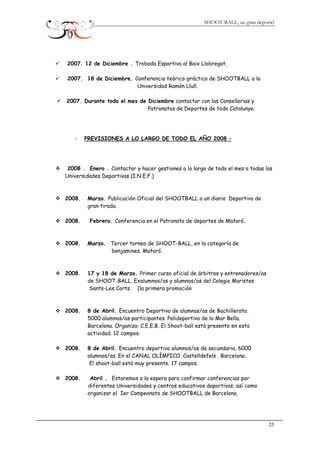 SHOOT-BALL, un gran deporte!
2007. 12 de Diciembre . Trobada Esportiva al Baix Llobregat.
2007. 18 de Diciembre. Conferencia teórico-práctico de SHOOTBALL a la
Universidad Ramón Llull.
2007. Durante todo el mes de Diciembre contactar con las Consellerias y
Patronatos de Deportes de toda Catalunya.
- PREVISIONES A LO LARGO DE TODO EL AÑO 2008 –
2008 . Enero . Contactar y hacer gestiones a lo largo de todo el mes a todas las
Universidades Deportivas (I.N.E.F.)
2008. Marzo. Publicación Oficial del SHOOTBALL a un diario Deportivo de
gran tirada.
2008. Febrero. Conferencia en el Patronato de deportes de Mataró.
2008. Marzo. Tercer torneo de SHOOT-BALL, en la categoría de
benjamines. Mataró.
2008. 17 y 18 de Marzo. Primer curso oficial de árbitros y entrenadores/as
de SHOOT-BALL. Exalumnos/as y alumnos/as del Colegio Maristes
Sants-Les Corts. (la primera promoción
2008. 8 de Abril. Encuentro Deportivo de alumnos/as de Bachillerato.
5000 alumnos/as participantes. Polideportivo de la Mar Bella.
Barcelona. Organiza: C.E.E.B. El Shoot-ball está presente en esta
actividad. 12 campos.
2008. 8 de Abril. Encuentro deportivo alumnos/as de secundaria. 6000
alumnos/as. En el CANAL OLÍMPICO. Castelldefels . Barcelona.
El shoot-ball está muy presente. 17 campos.
2008. Abril . Estaremos a la espera para confirmar conferencias por
diferentes Universidades y centros educativos deportivos, así como
organizar el Ier Campeonato de SHOOTBALL de Barcelona.
25
 