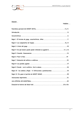 SHOOT-BALL, un gran deporte!
DICE...
PAGINA....
norámica personal del SHOOT-BATLL......................................................3 y 4.
troducción..........................................................................................5.
aracterísticas ......................................................................................6.
egla 1: El terreno de juego, características, útiles ............................................7.
egla 2: Los componentes de l’equipo..........................................................8 y 9.
egla 3: L’inicia del juego .........................................................................10.
egla 4: De qué manera puede quedar eliminado un jugador/a............................11 y 12.
egla 5: Invasión. Consecuencias .................................................................13.
egla 6: Pisar la línea ............................................................................14
egla 7: Retención del esférico o esféricos .....................................................15.
egla 8: Las grandes jugadas .....................................................................17.
egla 9: Escudo : con la esférico. Con la cabeza................................................18.
egla 10 : los cambios y Regla : 11 Infracciones y penalizaciones.............................19.
egla 12: Por ganar el partido de SHOOT-BAILE...............................................20.
claraciones importantes...........................................................................21.
cta OFICIAL DE SHOOTBALL...................................................................22
volución he historia del Shoot-ball........................................................23 al 26
ÍN
Pa
In
C
R
R
R
R
R
R
R
R
R
R
R
A
A
E
2
 
