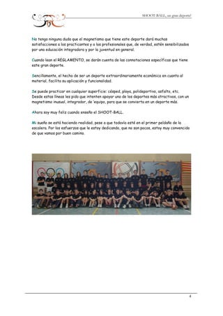 SHOOT-BALL, un gran deporte!
No tengo ninguna duda que el magnetismo que tiene este deporte dará muchas
satisfacciones a los practicantes y a los profesionales que, de verdad, estén sensibilizados
por una educación integradora y por la juventud en general.
Cuando lean el REGLAMENTO, se darán cuenta de las connotaciones específicas que tiene
este gran deporte.
Sencillamente, el hecho de ser un deporte extraordinariamente económico en cuanto al
material, facilita su aplicación y funcionalidad.
Se puede practicar en cualquier superficie: césped, playa, polideportivo, asfalto, etc.
Desde estas líneas les pido que intenten apoyar uno de los deportes más atractivos, con un
magnetismo inusual, integrador, de ’equipo, para que se convierta en un deporte más.
Ahora soy muy feliz cuando enseño el SHOOT-BALL.
Mi sueño se está haciendo realidad, pese a que todavía esté en el primer peldaño de la
escalera. Por los esfuerzos que le estoy dedicando, que no son pocos, estoy muy convencido
de que vamos por buen camino.
4
 