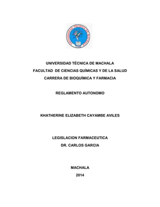UNIVERSIDAD TÉCNICA DE MACHALA
FACULTAD DE CIENCIAS QUÍMICAS Y DE LA SALUD
CARRERA DE BIOQUÍMICA Y FARMACIA
REGLAMENTO AUTONOMO
KHATHERINE ELIZABETH CAYAMBE AVILES
LEGISLACION FARMACEUTICA
DR. CARLOS GARCIA
MACHALA
2014
 