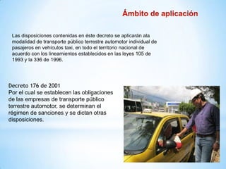 Las disposiciones contenidas en éste decreto se aplicarán ala
 modalidad de transporte público terrestre automotor individual de
 pasajeros en vehículos taxi, en todo el territorio nacional de
 acuerdo con los lineamientos establecidos en las leyes 105 de
 1993 y la 336 de 1996.




Decreto 176 de 2001
Por el cual se establecen las obligaciones
de las empresas de transporte público
terrestre automotor, se determinan el
régimen de sanciones y se dictan otras
disposiciones.
 