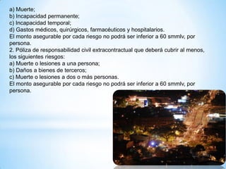 a) Muerte;
b) Incapacidad permanente;
c) Incapacidad temporal;
d) Gastos médicos, quirúrgicos, farmacéuticos y hospitalarios.
El monto asegurable por cada riesgo no podrá ser inferior a 60 smmlv, por
persona.
2. Póliza de responsabilidad civil extracontractual que deberá cubrir al menos,
los siguientes riesgos:
a) Muerte o lesiones a una persona;
b) Daños a bienes de terceros;
c) Muerte o lesiones a dos o más personas.
El monto asegurable por cada riesgo no podrá ser inferior a 60 smmlv, por
persona.
 