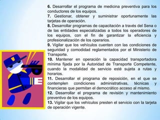6. Desarrollar el programa de medicina preventiva para los
conductores de los equipos.
7. Gestionar, obtener y suministrar oportunamente las
tarjetas de operación.
8. Desarrollar programas de capacitación a través del Sena o
de las entidades especializadas a todos los operadores de
los equipos, con el fin de garantizar la eficiencia y
profesionalización de los operarios.
9. Vigilar que los vehículos cuenten con las condiciones de
seguridad y comodidad reglamentados por el Ministerio de
Transporte.
10. Mantener en operación la capacidad transportadora
mínima fijada por la Autoridad de Transporte Competente,
cuando la modalidad de servicio esté sujeta a rutas y
horarios.
11. Desarrollar el programa de reposición, en el que se
contemplen condiciones administrativas, técnicas y
financieras que permitan el democrático acceso al mismo.
12. Desarrollar el programa de revisión y mantenimiento
preventivo de los equipos.
13. Vigilar que los vehículos presten el servicio con la tarjeta
de operación vigente.
 