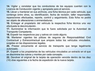 14. Vigilar y constatar que los conductores de los equipos cuenten con la
Licencia de Conducción vigente y apropiada para el servicio.
15. Llevar y mantener en sus archivos, una ficha técnica por cada vehículo, que
contenga entre otros, su identificación, fecha de revisión, taller responsable,
reparaciones efectuadas, reporte, control y seguimiento. Esta ficha no podrá
ser objeto de alteraciones o enmendaduras.
16. Entregar al propietario del vehículo la respectiva ficha técnica una vez
efectuada la desvinculación.
17. Suministrar la información que le fuere solicitada por la Autoridad de
Transporte Competente.
18. Expedir los respectivos paz y salvos sin costo alguno.
19. Mantener vigentes las pólizas de seguros de Responsabilidad Civil
Contractual y Extracontractual que ampare todos los vehículos vinculados,
exigidas en las disposiciones legales.
20. Prestar únicamente el servicio de transporte que tenga legalmente
autorizado.
21. Expedir a los propietarios de los vehículos vinculados un extracto en el que
se discrimine los rubros y montos por cada concepto.
22. Devolver el original de la tarjeta de operación vencida dentro de los diez
(10) días siguientes a la fecha de expedición de la nueva tarjeta.
 
