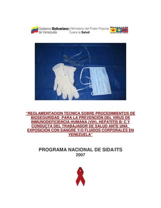 “REGLAMENTACION TECNICA SOBRE PROCEDIMIENTOS DE
BIOSEGURIDAD PARA LA PREVENCIÓN DEL VIRUS DE
INMUNODEFICIENCIA HUMANA (VIH), HEPATITIS B/ C Y
CONDUCTA DEL TRABAJADOR DE SALUD ANTE UNA
EXPOSICIÓN CON SANGRE Y/O FLUIDOS CORPORALES EN
VENEZUELA”

PROGRAMA NACIONAL DE SIDA/ITS
2007

 