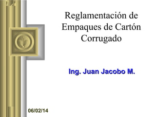 Reglamentación de
Empaques de Cartón
Corrugado

Ing. Juan Jacobo M.

06/02/14

 