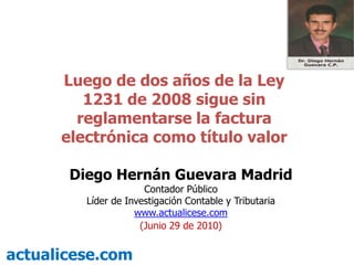 Luego de dos años de la Ley 1231 de 2008 sigue sin reglamentarse la factura electrónica como título valor Diego Hernán Guevara Madrid Contador Público Líder de Investigación Contable y Tributaria  www.actualicese.com (Junio 29de 2010) actualicese.com 