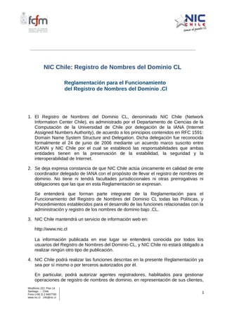 NIC Chile: Registro de Nombres del Dominio CL
Reglamentación para el Funcionamiento
del Registro de Nombres del Dominio .Cl
1. El Registro de Nombres del Dominio CL, denominado NIC Chile (Network
Information Center Chile), es administrado por el Departamento de Ciencias de la
Computación de la Universidad de Chile por delegación de la IANA (Internet
Assigned Numbers Authority), de acuerdo a los principios contenidos en RFC 1591:
Domain Name System Structure and Delegation. Dicha delegación fue reconocida
formalmente el 24 de junio de 2006 mediante un acuerdo marco suscrito entre
ICANN y NIC Chile por el cual se estableció las responsabilidades que ambas
entidades tienen en la preservación de la estabilidad, la seguridad y la
interoperabilidad de Internet.
2. Se deja expresa constancia de que NIC Chile actúa únicamente en calidad de ente
coordinador delegado de IANA con el propósito de llevar el registro de nombres de
dominio. No tiene ni tendrá facultades jurisdiccionales ni otras prerrogativas ni
obligaciones que las que en esta Reglamentación se expresan.
Se entenderá que forman parte integrante de la Reglamentación para el
Funcionamiento del Registro de Nombres del Dominio CL todas las Políticas, y
Procedimientos establecidos para el desarrollo de las funciones relacionadas con la
administración y registro de los nombres de dominio bajo .CL.
3. NIC Chile mantendrá un servicio de información web en:
http://www.nic.cl
La información publicada en ese lugar se entenderá conocida por todos los
usuarios del Registro de Nombres del Dominio CL, y NIC Chile no estará obligado a
realizar ningún otro tipo de publicación.
4. NIC Chile podrá realizar las funciones descritas en la presente Reglamentación ya
sea por sí mismo o por terceros autorizados por él.
En particular, podrá autorizar agentes registradores, habilitados para gestionar
operaciones de registro de nombres de dominio, en representación de sus clientes,
Miraflores 222, Piso 14
Santiago – Chile
Fono (+56 2) 2 9407700
www.nic.cl info@nic.cl
1
 