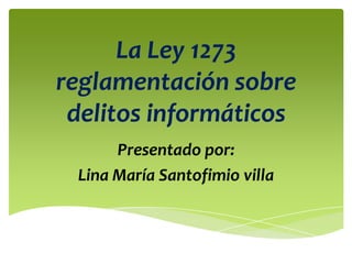 La Ley 1273
reglamentación sobre
delitos informáticos
Presentado por:
Lina María Santofimio villa
 