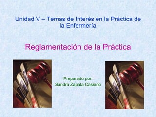 Unidad V – Temas de Interés en la Práctica de la Enfermería Reglamentación de la Práctica Preparado por: Sandra Zapata Casiano 