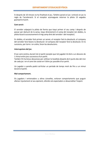 DEPARTAMENT	
  D’EDUCACIÓ	
  FÍSICA	
  

	
  
Si	
  després	
  de	
  10	
  minuts	
  no	
  ha	
  finalitzat	
  el	
  joc,	
  l’àrbitre	
  pararà	
  el	
  joc	
  i	
  entrarà	
  en	
  joc	
  la	
  
regla	
   de	
   l’acceleració.	
   Si	
   el	
   receptor	
   aconsegueix	
   retornar	
   la	
   pilota	
   13	
   vegades	
  
guanyarà	
  el	
  punt.	
  
	
  
Com	
  servir:	
  
	
  
El	
   servidor	
   colpejarà	
   la	
   pilota	
   de	
   forma	
   que	
   toqui	
   primer	
   el	
   seu	
   camp	
   i	
   després	
   de	
  
passar	
  per	
  damunt	
  de	
  la	
  xarxa,	
  toqui	
  directament	
  el	
  camp	
  del	
  receptor	
  (en	
  dobles,	
  la	
  
pilota	
  tocarà	
  successivament	
  el	
  mig	
  camp	
  dret	
  del	
  servidor	
  i	
  del	
  receptor).	
  
	
  
En	
  dobles,	
  el	
  servidor	
  farà	
  primer	
  un	
  servei,	
  el	
  receptor	
  farà	
  la	
  devolució,	
  el	
  company	
  
del	
  servidor	
  farà	
  llavors	
  la	
  devolució	
  i	
  el	
  company	
  del	
  receptor	
  farà	
  la	
  devolució.	
  En	
  lo	
  
successiu,	
  per	
  torns	
  i	
  en	
  ordre,	
  faran	
  les	
  devolucions.	
  
	
  
Interrupcions	
  del	
  joc.	
  
	
  
El	
   joc	
   serà	
   continu	
   durant	
   tot	
   el	
   partit	
   excepte	
   que	
   tot	
   jugador	
   té	
   dret	
   a	
   un	
   descans	
   de	
  
1	
  minut	
  entre	
  jocs	
  successius	
  d'un	
  partit.	
  
També	
  n'hi	
  ha	
  breus	
  descansos	
  per	
  utilitzar	
  la	
  tovallola	
  després	
  de	
  6	
  punts	
  des	
  del	
  inici	
  
de	
  cada	
  joc	
  i	
  en	
  el	
  canvi	
  de	
  costat	
  en	
  l'últim	
  joc	
  possible	
  d'un	
  partit.	
  
	
  
Un	
   jugador	
   o	
   parella	
   podrà	
   sol·∙licitar	
   un	
   període	
   de	
   temps	
   mort	
   de	
   fins	
   a	
   un	
   minut	
  
durant	
  el	
  partit.	
  
	
  
Mal	
  comportament.	
  
	
  
Els	
   jugadors	
   i	
   entrenadors	
   u	
   altres	
   conselles,	
   evitaran	
   comportaments	
   que	
   puguin	
  
afectar	
  injustament	
  al	
  seu	
  oponent,	
  ofendre	
  als	
  espectadors	
  o	
  desacreditar	
  l'esport.	
  
	
  
	
  
	
  
	
  
	
  
	
  
	
  
	
  
	
  
	
  
	
  
	
  
	
  
	
  
	
  
	
  
	
  
	
  
	
  


                                                                    Xavi Molina
 