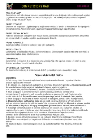 7 FALTES D'EQUIP
Es consideren les 7 faltes d'equip les que es comptabilitzin amb la suma de totes les faltes realitzades pels jugadors
i jugadores d’un mateix equip durant el transcurs d’una part (1er i 2on període) del partit, com a conseqüència
s'aplica la regla dels dos tirs lliures.

FALTES TÈCNIQUES
Existeixen per als jugadors i jugadores i per al preparador o banqueta. S'aplicarà la desqualificació de l’equip per la
tercera falta tècnica. Així es donarà com a guanyador l’equip contrari sigui quin sigui el resultat.

FALTES DESQUALIFICANTS
Poden ser aplicades als participants quan efectuïn accions sancionables o adoptin actituds contràries a l'esperit de
joc. Un cop rebudes el jugador o jugadora quedarà expulsat del partit.

FALTES PERSONALS
Es considerarà falta personal tot contacte il·legal entre participants.

PASSES I DOBLES
Es sancionarà la realització de més de 3 passes sense bot. Es sancionarà com a dobles el bot amb dues mans i la
subjecció de la pilota durant el bot en carrera.

CAMP ENRERE
Es sancionarà el creuament de la línia de mig camp un cop ja hagi estat superada en atac i es retorni al camp
defensiu sense haver perdut el control de la pilota.

LA CISTELLA DE TRES PUNTS
Tot llançament encertat des de la línia marcada de 6,25 es considerarà com a bàsquet de 3 punts.

                                          Servei d’Activitat Física
NORMATIVA
1.- Tots els esportistes d'un mateix equip han d'anar convenientment uniformats. L’organització facilitarà
petos als equips que ho necessitin.
2.- És obligatori per a cadascun dels participants, la presentació del carnet d'esportista. La no presentació d'aquest
document al terreny de joc negarà la participació d’aquest jugador o jugadora.
3.- A l'acta del partit, es controlarà l’anotació, les faltes i les observacions corresponents.
4.- Quan un equip no es presenti al terreny de joc sense cap causa justificada constarà com a
incompareixença i li serà donat el partit per perdut, proclamant-se guanyador del partit l'equip contrari pel
resultat mínim de 2 - 0. Es considerarà no presentat quan hagin passat 10 minuts de l'hora prevista.
5.- Quan un equip es presenti amb un nombre insuficient de participants, constarà com a incompareixença.
6.- Els ajornaments de partits cal sol·licitar-los per escrit, via correu electrònic al SAF com a mínim
amb una setmana d’antelació. La sol·licitud haurà d'estar en possessió del SAF els dilluns de la setmana prevista
per a la celebració del partit. Cada equip només podrà ajornar un de tots els seus partits de competició.
7.- Cal complir les Normatives d'ús de les instal·lacions que ens cedeixen per a realitzar les activitats. Els
equips que figuren com a locals i/o que juguin el primer partit es faran càrrec de col·locar les banquetes i la taula,
mentre que els que juguin en el darrer horari les retiraran. L'incompliment d'aquesta norma de
conducta i de les Normatives d'ús de les instal·lacions podrà ser motiu de sanció.
8.- La pilota i la resta del material necessari per a la realització del partit seran facilitats per l’organització.
9.- Els àrbitres seran designats per l’organització. Cal mostrar un respecte exemplar davant les decisions
arbitrals.
10.- Qualsevol dubte o reclamació es podrà fer un cop finalitzat el partit per mitjà del correu electrònic del
SAF.
 