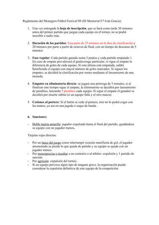 Reglamento del Monegros Fútbol Festival’09 (III Memorial F7 Iván Gracia):

   1. Una vez entregada la hoja de inscripción, que se hará como tarde 30 minutos
      antes del primer partido que juegue cada equipo en el torneo, no se podrá
      inscribir a nadie más.

   2. Duración de los partidos: Una parte de 25 minutos en la fase de clasificación y
      20 minutos por parte a partir de octavos de final, con un tiempo de descanso de 5
      minutos.

   3. Fase regular: Cada partido ganado suma 3 puntos y cada partido empatado 1.
      En caso de empate prevalecerá el goalaverage particular, si sigue el empate la
      diferencia de goles de cada equipo. Si esta última está empatada, saldrá
      beneficiado el equipo con mayor número de goles marcados. Si siguen los
      empates, se decidirá la clasificación por sorteo mediante el lanzamiento de una
      moneda.

   4. Empates en eliminatoria directa: se jugará una prórroga de 5 minutos, si al
      finalizar este tiempo sigue el empate, la eliminatoria se decidirá por lanzamiento
      de penalties, lanzando 5 penalties cada equipo. Si sigue el empate el ganador se
      decidirá por muerte súbita (si un equipo falla y el otro marca).

   5. Cesiones al portero: Si el balón se cede al portero, éste no lo podrá coger con
      las manos, ya sea en una jugada o saque de banda.


   6. Sanciones:

   -   Doble tarjeta amarilla: jugador expulsado hasta el final del partido, quedándose
       su equipo con un jugador menos.

   Tarjetas rojas directas:

   -   Por un lance del juego como interrumpir ocasión manifiesta de gol, el jugador
       amonestado se pierde lo que queda de partido y su equipo se queda con un
       jugador menos.
   -   Por menospreciar o insultar a un contrario o al árbitro: expulsión y 1 partido de
       sanción.
   -   Por agresión: expulsión del torneo.
   -   Si un equipo provoca algún tipo de tangana grave, la organización puede
       considerar la expulsión definitiva de este equipo de la competición.
 