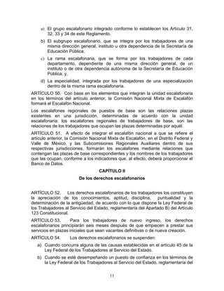 a) El grupo escalafonario integrado conforme lo establecen los Artículo 31,
        32, 33 y 34 de este Reglamento.
     b) El subgrupo escalafonario, que se integra por los trabajadores de una
        misma dirección general, instituto u otra dependencia de la Secretaría de
        Educación Pública.
     c) La rama escalafonaria, que se forma por los trabajadores de cada
        departamento, dependiente de una misma dirección general, de un
        instituto o de otra dependencia autónoma de la Secretaría de Educación
        Pública; y,
     d) La especialidad, integrada por los trabajadores de una especialización
        dentro de la misma rama escalafonaria.
ARTÍCULO 50. Con base en los elementos que integran la unidad escalafonaria
en los términos del artículo anterior, la Comisión Nacional Mixta de Escalafón
formará el Escalafón Nacional.
Los escalafones regionales de puestos de base son las relaciones plazas
existentes en una jurisdicción, determinadas de acuerdo con la unidad
escalafonaria: los escalafones regionales de trabajadores de base, son las
relaciones de los trabajadores que ocupan las plazas determinadas por aquél.
ARTÍCULO 51. A efecto de integrar el escalafón nacional a que se refiere el
artículo anterior, la Comisión Nacional Mixta de Escalafón, en el Distrito Federal y
Valle de México, y las Subcomisiones Regionales Auxiliares dentro de sus
respectivas jurisdicciones, formarán los escalafones mediante relaciones que
contengan las plazas de base correspondientes y los nombres de los trabajadores
que las ocupan, conforme a los indicadores que, al efecto, deberá proporcionar el
Banco de Datos.
                                   CAPÍTULO II
                        De los derechos escalafonarios


ARTÍCULO 52.      Los derechos escalafonarios de los trabajadores los constituyen
la apreciación de los conocimientos, aptitud, disciplina,        puntualidad y la
determinación de la antigüedad, de acuerdo con lo que dispone la Ley Federal de
los Trabajadores al Servicio del Estado, reglamentaría del Apartado B) del Artículo
123 Constitucional.
ARTÍCULO 53.         Para los trabajadores de nuevo ingreso, los derechos
escalafonarios principiarán seis meses después de que empiecen a prestar sus
servicios en plazas iniciales que sean vacantes definitivas o de nueva creación.
ARTÍCULO 54.        Los derechos escalafonarios se suspenden:
   a) Cuando concurra alguna de las causas establecidas en el artículo 45 de la
      Ley Federal de los Trabajadores al Servicio del Estado.
   b) Cuando se esté desempeñando un puesto de confianza en los términos de
      la Ley Federal de los Trabajadores al Servicio del Estado, reglamentaría del

                                        11
 