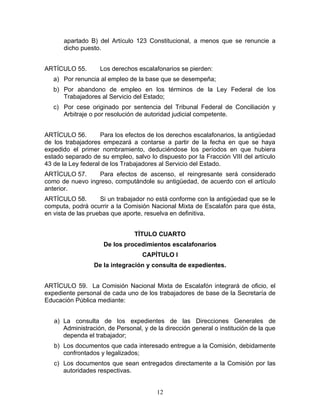 apartado B) del Artículo 123 Constitucional, a menos que se renuncie a
      dicho puesto.


ARTÍCULO 55.       Los derechos escalafonarios se pierden:
   a) Por renuncia al empleo de la base que se desempeña;
   b) Por abandono de empleo en los términos de la Ley Federal de los
      Trabajadores al Servicio del Estado;
   c) Por cese originado por sentencia del Tribunal Federal de Conciliación y
      Arbitraje o por resolución de autoridad judicial competente.


ARTÍCULO 56.        Para los efectos de los derechos escalafonarios, la antigüedad
de los trabajadores empezará a contarse a partir de la fecha en que se haya
expedido el primer nombramiento, deduciéndose los períodos en que hubiera
estado separado de su empleo, salvo lo dispuesto por la Fracción VIII del artículo
43 de la Ley federal de los Trabajadores al Servicio del Estado.
ARTÍCULO 57.     Para efectos de ascenso, el reingresante será considerado
como de nuevo ingreso, computándole su antigüedad, de acuerdo con el artículo
anterior.
ARTÍCULO 58.        Si un trabajador no está conforme con la antigüedad que se le
computa, podrá ocurrir a la Comisión Nacional Mixta de Escalafón para que ésta,
en vista de las pruebas que aporte, resuelva en definitiva.


                                TÍTULO CUARTO
                     De los procedimientos escalafonarios
                                   CAPÍTULO I
                 De la integración y consulta de expedientes.


ARTÍCULO 59. La Comisión Nacional Mixta de Escalafón integrará de oficio, el
expediente personal de cada uno de los trabajadores de base de la Secretaría de
Educación Pública mediante:


   a) La consulta de los expedientes de las Direcciones Generales de
      Administración, de Personal, y de la dirección general o institución de la que
      dependa el trabajador;
   b) Los documentos que cada interesado entregue a la Comisión, debidamente
      confrontados y legalizados;
   c) Los documentos que sean entregados directamente a la Comisión por las
      autoridades respectivas.


                                        12
 