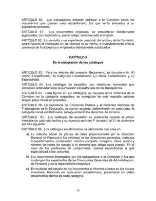 ARTÍCULO 60. Los trabajadores deberán entregar a la Comisión todos los
documentos que posean valor escalafonario, los que serán anexados a su
expediente personal.
ARTÍCULO 61.        Los documentos originales, se presentarán debidamente
legalizados, con duplicado y, previo cotejo, será devuelto el original.
ARTÍCULO 62. La consulta a un expediente personal, del archivo de la Comisión,
podrá hacerla el interesado en las oficinas de la misma, e invariablemente ante la
presencia de funcionarios o empleados debidamente autorizados.


                                  CAPÍTULO II
                       De la elaboración de los catálogos


ARTÍCULO 63. Para los efectos del presente Reglamento se considerarán: A)
Grupo Escalafonario; B) Subgrupo Escalafonario; C) Rama Escalafonaria y D)
Especialidad.
ARTÍCULO 64. Los catálogos de escalafón son relaciones nominales que
contienen ordenadamente la puntuación escalafonaria de los trabajadores.
ARTÍCULO 65. Para figurar en los catálogos, se requiere tener dictamen de la
Comisión en la categoría respectiva: se exceptúan de este requisito quienes
tengan plaza inicial en propiedad.
ARTÍCULO 66. La Secretaría de Educación Pública y el Sindicato Nacional de
Trabajadores de la Educación, de común acuerdo, determinarán en cada caso, la
categoría inicial escalafonaria, salvaguardando los derechos de terceros.
ARTÍCULO 67. Los catálogos de escalafón se publicarán durante el primer
trimestre de cada año lectivo y su vigencia será del 1º de enero al 31 de diciembre
del año siguiente.
ARTÍCULO 68. Los catálogos escalafonarios se elaborarán con base en:
   a) La relación oficial de plazas de base proporcionada por la Dirección
      General de Personal y los informes de las direcciones generales, institutos
      o departamentos, conteniendo: nombre completo, categoría, clave, sueldo y
      número de horas de trabajo a la semana que obliga cada puesto. En el
      caso de los profesores de postprimaria, deberá especificarse a qué
      especialidad están adscritos.
   b) Los documentos entregados por los trabajadores a la Comisión y los que
      contengan los expedientes de las Direcciones Generales de Administración,
      de Personal y de la dependencia respectiva.
   c) El resultado del estudio de los documentos e informes citados en los incisos
      anteriores, traducido en puntuación escalafonaria, presentada en orden
      descendente dentro de cada categoría.



                                        13
 