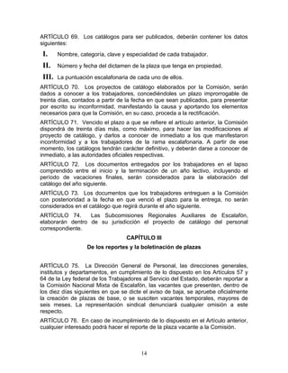 ARTÍCULO 69. Los catálogos para ser publicados, deberán contener los datos
siguientes:
 I.     Nombre, categoría, clave y especialidad de cada trabajador.

 II.    Número y fecha del dictamen de la plaza que tenga en propiedad.

 III.   La puntuación escalafonaria de cada uno de ellos.
ARTÍCULO 70. Los proyectos de catálogo elaborados por la Comisión, serán
dados a conocer a los trabajadores, concediéndoles un plazo improrrogable de
treinta días, contados a partir de la fecha en que sean publicados, para presentar
por escrito su inconformidad, manifestando la causa y aportando los elementos
necesarios para que la Comisión, en su caso, proceda a la rectificación.
ARTÍCULO 71. Vencido el plazo a que se refiere el artículo anterior, la Comisión
dispondrá de treinta días más, como máximo, para hacer las modificaciones al
proyecto de catálogo, y darlos a conocer de inmediato a los que manifestaron
inconformidad y a los trabajadores de la rama escalafonaria. A partir de ese
momento, los catálogos tendrán carácter definitivo, y deberán darse a conocer de
inmediato, a las autoridades oficiales respectivas.
ARTÍCULO 72. Los documentos entregados por los trabajadores en el lapso
comprendido entre el inicio y la terminación de un año lectivo, incluyendo el
período de vacaciones finales, serán considerados para la elaboración del
catálogo del año siguiente.
ARTÍCULO 73. Los documentos que los trabajadores entreguen a la Comisión
con posterioridad a la fecha en que venció el plazo para la entrega, no serán
considerados en el catálogo que regirá durante el año siguiente.
ARTÍCULO 74.      Las Subcomisiones Regionales Auxiliares de Escalafón,
elaborarán dentro de su jurisdicción el proyecto de catálogo del personal
correspondiente.
                                   CAPÍTULO III
                   De los reportes y la boletinación de plazas


ARTÍCULO 75. La Dirección General de Personal, las direcciones generales,
institutos y departamentos, en cumplimiento de lo dispuesto en los Artículos 57 y
64 de la Ley federal de los Trabajadores al Servicio del Estado, deberán reportar a
la Comisión Nacional Mixta de Escalafón, las vacantes que presenten, dentro de
los diez días siguientes en que se dicte el aviso de baja, se apruebe oficialmente
la creación de plazas de base, o se susciten vacantes temporales, mayores de
seis meses. La representación sindical denunciará cualquier omisión a este
respecto.
ARTÍCULO 76. En caso de incumplimiento de lo dispuesto en el Artículo anterior,
cualquier interesado podrá hacer el reporte de la plaza vacante a la Comisión.



                                        14
 