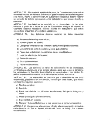 ARTÍCULO 77. Efectuado el reporte         de la plaza, la Comisión comprobará si se
encuentra vacante en definitiva o si el   titular goza de licencia sin sueldo mayor de
seis meses. Hecha la comprobación,        la Subcomisión respectiva deberá elaborar
un proyecto de boletín, convocando        a los trabajadores que tengan derecho a
concursar.
ARTÍCULO 78. Los boletines se expedirán en un plazo máximo de diez días,
contados a partir de la fecha en que la Subcomisión entregue el proyecto al
Secretario Nacional respectivo, excepto cuando los trabajadores que deban
conocerlo se encuentren en periodo de vacaciones.
ARTÍCULO 79.         Los boletines deberán contener los datos siguientes:

    a) Rama escalafonaria y especialidad;
    b) Número y fecha del boletín;
    c) Categorías entre las que se someten a concurso las plazas vacantes;
    d) Mencionar si se corre el escalafón y hasta qué categoría;
    e) Plazas que se boletinan, mencionando claves y sueldos base;
    f) Lugar de adscripción de la plaza;
    g) Bases del concurso;
    h) Plaza para concursar;
    i) Fecha de vencimiento.
ARTÍCULO 80. Los boletines se harán del conocimiento de los interesados,
enviándolos oportunamente a los centros laborales para que se den a conocer a
los trabajadores; la Comisión deberá fijarlos en sus estrados y, con idéntico fin,
podrán emplearse otros medios publicitarios que se estimen adecuados.
ARTÍCULO 81. Los interesados en concursar por la obtención de una plaza
determinada, presentarán en la Comisión, solicitud por cada boletín, que deberá
satisfacer los requisitos siguientes:
   a) Nombre completo;
   b) Domicilio;
   c) Plaza que disfruta con dictamen escalafonario; incluyendo categoría y
      clave;
   d) Plaza que ocupaba provisionalmente;
   e) Especialidad, en su caso;
   f) Número y fecha del boletín por el cual se convocó al concurso respectivo.
ARTÍCULO 82. Corresponde a la autoridad oficial y a la representación sindical de
cada dependencia, fijar en lugares visibles del centro de trabajo, los boletines
escalafonarios.



                                           15
 