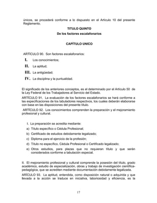 únicos, se procederá conforme a lo dispuesto en el Artículo 10 del presente
 Reglamento.
                                   TITULO QUINTO
                           De los factores escalafonarios


                                  CAPÍTULO UNICO


 ARTÍCULO 90. Son factores escalafonarios:
  I.     Los conocimientos;

  II.    La aptitud;

  III.   La antigüedad;

  IV.    La disciplina y la puntualidad.


El significado de los anteriores conceptos, es el determinado por el Artículo 50 de
la Ley Federal de los Trabajadores al Servicio del Estado.
ARTÍCULO 91. La evaluación de los factores escalafonarios se hará conforme a
las especificaciones de los tabuladores respectivos, los cuales deberán elaborarse
con base en las disposiciones del presente título.
 ARTÍCULO 92. Los conocimientos comprenden la preparación y el mejoramiento
profesional y cultural.


   I. La preparación se acredita mediante:
   a) Título específico o Cédula Profesional;
   b) Certificado de estudios debidamente legalizado;
   c) Diploma para el ejercicio de la profesión;
   d) Título no específico, Cédula Profesional o Certificado legalizado;
   e) Otros estudios, para plazas que no requieran título y que serán
      considerados conforme a tabulación especial.


II. El mejoramiento profesional y cultural comprende la posesión del título, grado
académico, estudio de especialización, obras y trabajo de investigación científica-
pedagógica, que se acrediten mediante documentación debidamente legalizada.
ARÍCULO 93. La aptitud, entendida, como disposición natural o adquirida y que
llevada a la acción se traduce en iniciativa, laboriosidad y eficiencia, es la



                                           17
 