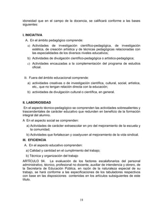 idoneidad que en el campo de la docencia, se calificará conforme a las bases
siguientes:


I. INICIATIVA
 A. En el ámbito pedagógico comprende:
   a) Actividades de investigación científico-pedagógica, de investigación
      estética, de creación artística y de técnicas pedagógicas relacionadas con
      las especialidades de los diversos niveles educativos;
   b) Actividades de divulgación científico-pedagógica o artístico-pedagógica;
   c) Actividades encauzadas a la complementación del programa de estudios
      oficial.


 B. Fuera del ámbito educacional comprende:
   a) actividades creativas o de investigación científica, cultural, social, artística,
      etc., que no tengan relación directa con la educación;
   b) actividades de divulgación cultural o científica, en general.


II. LABORIOSIDAD
 En el aspecto técnico-pedagógico se comprenden las actividades sobresalientes y
trascendentales de carácter educativo que redunden en beneficio de la formación
integral del alumno.
A En el aspecto social se comprenden:
  a) Actividades de carácter extraescolar en pro del mejoramiento de la escuela y
     la comunidad;
  b) Actividades que fortalezcan y coadyuven al mejoramiento de la vida sindical.
III. EFICIENCIA
 A. En el aspecto educativo comprenden:
  a) Calidad y cantidad en el cumplimiento del trabajo;
  b) Técnica y organización del trabajo
ARTÍCULO 94. La evaluación de los factores escalafonarios del personal
administrativo, técnico, profesional no docente, auxiliar de intendencia y obrero, de
la Secretaría de Educación Pública, en razón de la naturaleza especial de su
trabajo, se hará conforme a las especificaciones de los tabuladores respectivos
con base en las disposiciones contenidas en los artículos subsiguientes de este
título.




                                          18
 