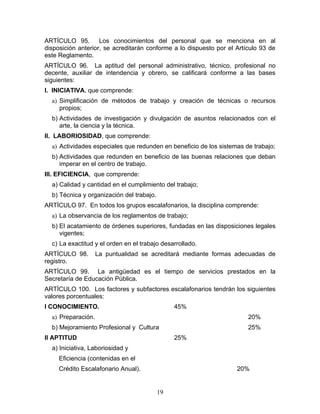 ARTÍCULO 95. Los conocimientos del personal que se menciona en al
disposición anterior, se acreditarán conforme a lo dispuesto por el Artículo 93 de
este Reglamento.
ARTÍCULO 96. La aptitud del personal administrativo, técnico, profesional no
decente, auxiliar de intendencia y obrero, se calificará conforme a las bases
siguientes:
I. INICIATIVA, que comprende:
  a) Simplificación de métodos de trabajo y creación de técnicas o recursos
     propios;
  b) Actividades de investigación y divulgación de asuntos relacionados con el
     arte, la ciencia y la técnica.
II. LABORIOSIDAD, que comprende:
  a) Actividades especiales que redunden en beneficio de los sistemas de trabajo;
  b) Actividades que redunden en beneficio de las buenas relaciones que deban
     imperar en el centro de trabajo.
III. EFICIENCIA, que comprende:
  a) Calidad y cantidad en el cumplimiento del trabajo;
  b) Técnica y organización del trabajo.
ARTÍCULO 97. En todos los grupos escalafonarios, la disciplina comprende:
  a) La observancia de los reglamentos de trabajo;
  b) El acatamiento de órdenes superiores, fundadas en las disposiciones legales
     vigentes;
  c) La exactitud y el orden en el trabajo desarrollado.
ARTÍCULO 98.        La puntualidad se acreditará mediante formas adecuadas de
registro.
ARTÍCULO 99. La antigüedad es el tiempo de servicios prestados en la
Secretaría de Educación Pública.
ARTÍCULO 100. Los factores y subfactores escalafonarios tendrán los siguientes
valores porcentuales:
I CONOCIMIENTO.                                 45%
  a) Preparación.                                                       20%
  b) Mejoramiento Profesional y Cultura                                 25%
II APTITUD                                      25%
  a) Iniciativa, Laboriosidad y
     Eficiencia (contenidas en el
     Crédito Escalafonario Anual).                                  20%


                                           19
 