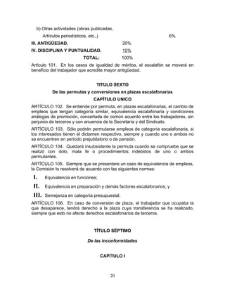 b) Otras actividades (obras publicadas,
       Artículos periodísticos, etc.,)                               6%
III. ANTIGÜEDAD.                                  20%
IV. DISCIPLINA Y PUNTUALIDAD.                     10%
                             TOTAL:               100%
Artículo 101. En los casos de igualdad de méritos, el escalafón se moverá en
beneficio del trabajador que acredite mayor antigüedad.


                                     TITULO SEXTO
            De las permutas y conversiones en plazas escalafonarias
                                   CAPÍTULO UNICO
ARTÍCULO 102. Se entiende por permuta, en plazas escalafonarias, el cambio de
empleos que tengan categoría similar, equivalencia escalafonaria y condiciones
análogas de promoción, concertada de común acuerdo entre los trabajadores, sin
perjuicio de terceros y con anuencia de la Secretaría y del Sindicato.
ARTÍCULO 103. Sólo podrán permutarse empleos de categoría escalafonaria, si
los interesados tienen el dictamen respectivo, siempre y cuando uno o ambos no
se encuentren en período prejubilatorio o de pensión.
ARTÍCULO 104. Quedará insubsistente la permuta cuando se compruebe que se
realizó con dolo, mala fe o procedimientos indebidos de uno o ambos
permutantes.
ARTÍCULO 105. Siempre que se presentare un caso de equivalencia de empleos,
la Comisión lo resolverá de acuerdo con las siguientes normas:
I.      Equivalencia en funciones;

II.     Equivalencia en preparación y demás factores escalafonarios; y

III.    Semejanza en categoría presupuestal.
ARTÍCULO 106. En caso de conversión de plaza, el trabajador que ocupaba la
que desaparece, tendrá derecho a la plaza cuya transferencia se ha realizado,
siempre que esto no afecte derechos escalafonarios de terceros.


                                   TÍTULO SÉPTIMO

                                De las inconformidades


                                         CAPÍTULO I



                                             20
 